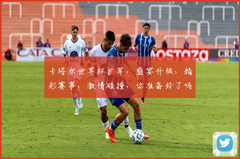 卡塔尔世界杯扩军，盛宴升级，精彩赛事，激情碰撞，你准备好了吗