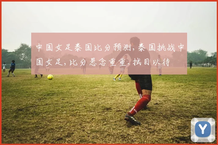 中国女足泰国比分预测,泰国挑战中国女足,比分悬念重重,拭目以待
