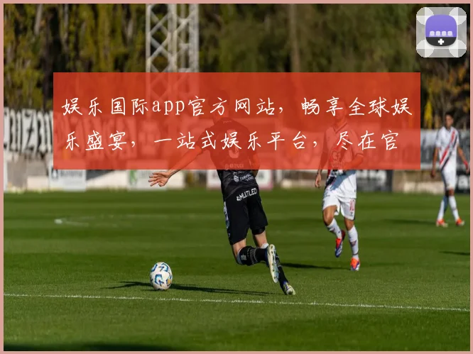 娱乐国际app官方网站，畅享全球娱乐盛宴，一站式娱乐平台，尽在官网逗逗逗