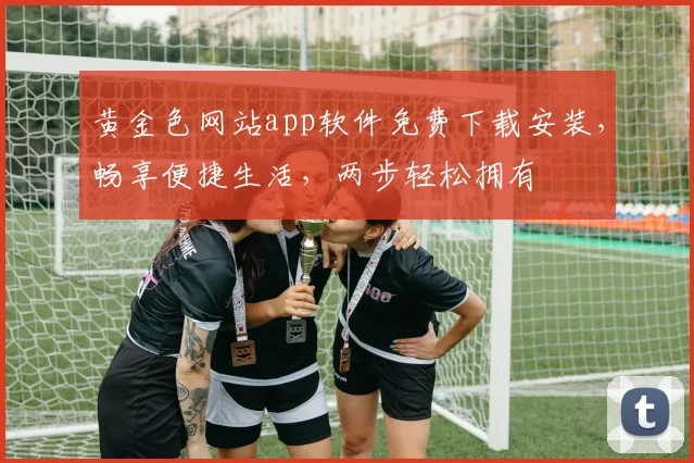 黄金色网站app软件免费下载安装，畅享便捷生活，两步轻松拥有