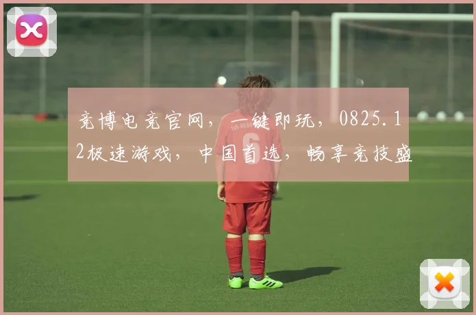 竞博电竞官网，一键即玩，0825.12极速游戏，中国首选，畅享竞技盛宴，三重福利，不容错过，