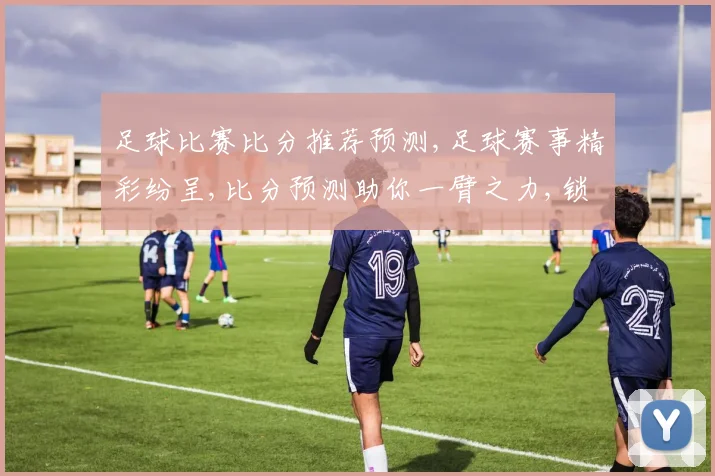 足球比赛比分推荐预测,足球赛事精彩纷呈,比分预测助你一臂之力,锁定胜局