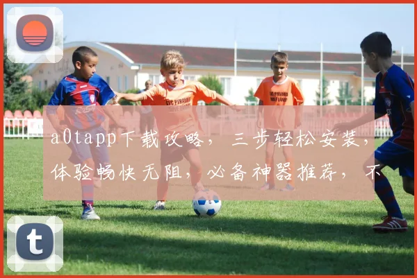 a0tapp下载攻略，三步轻松安装，体验畅快无阻，必备神器推荐，不容错过