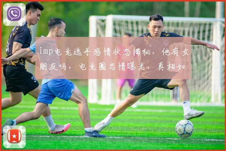 imp电竞选手感情状态揭秘，他有女朋友吗，电竞圈恋情曝光，真相如何