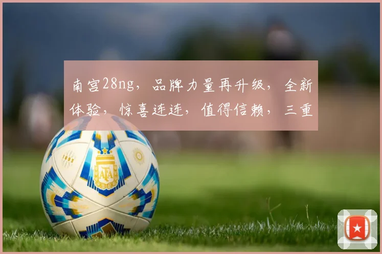 南宫28ng，品牌力量再升级，全新体验，惊喜连连，值得信赖，三重惊喜，不容错过，品质之选