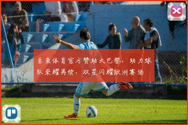 乐鱼体育官方赞助大巴黎，助力球队荣耀再续，双星闪耀欧洲赛场